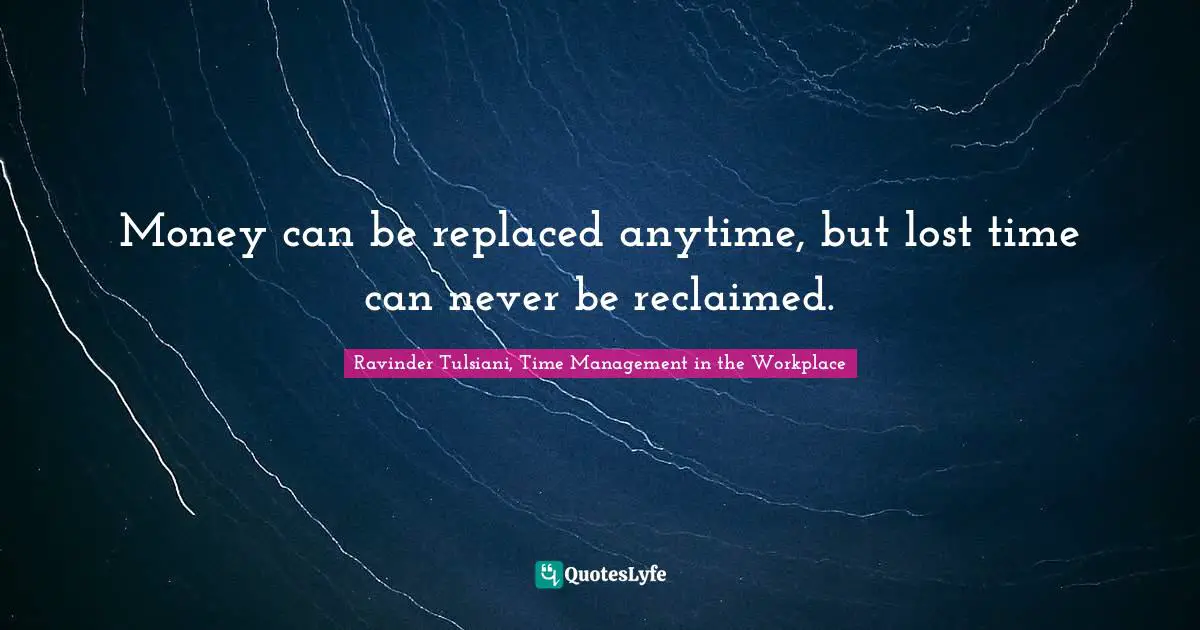 Money can be replaced anytime, but lost time can never be reclaimed.