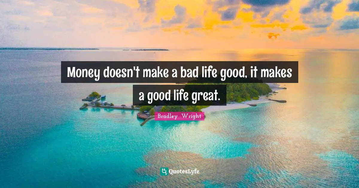 Money doesn't make a bad life good, it makes a good life great.