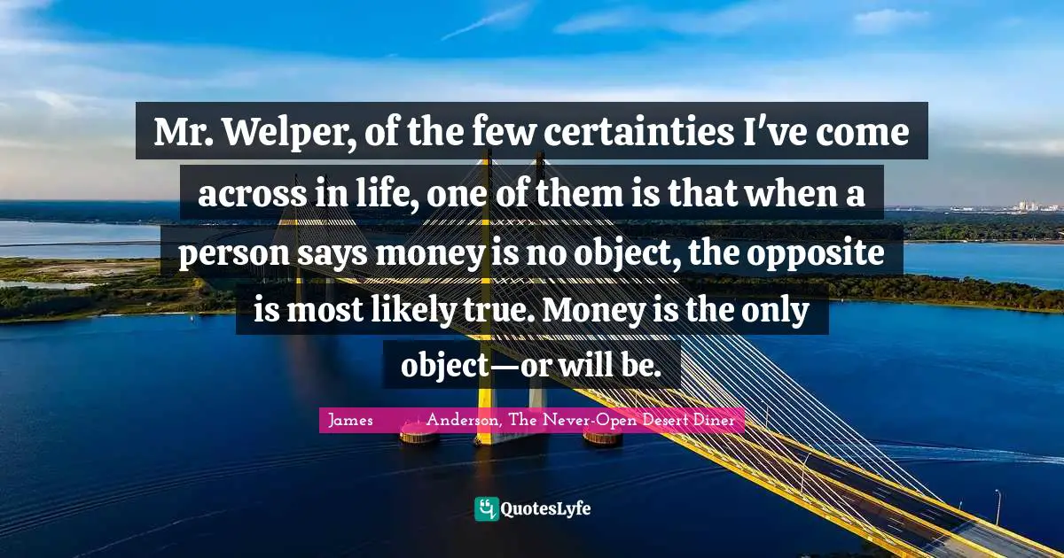 Mr. Welper, of the few certainties I've come across in life, one of them is that when a person says money is no object, the opposite is most likely true. Money is the only object—or will be.