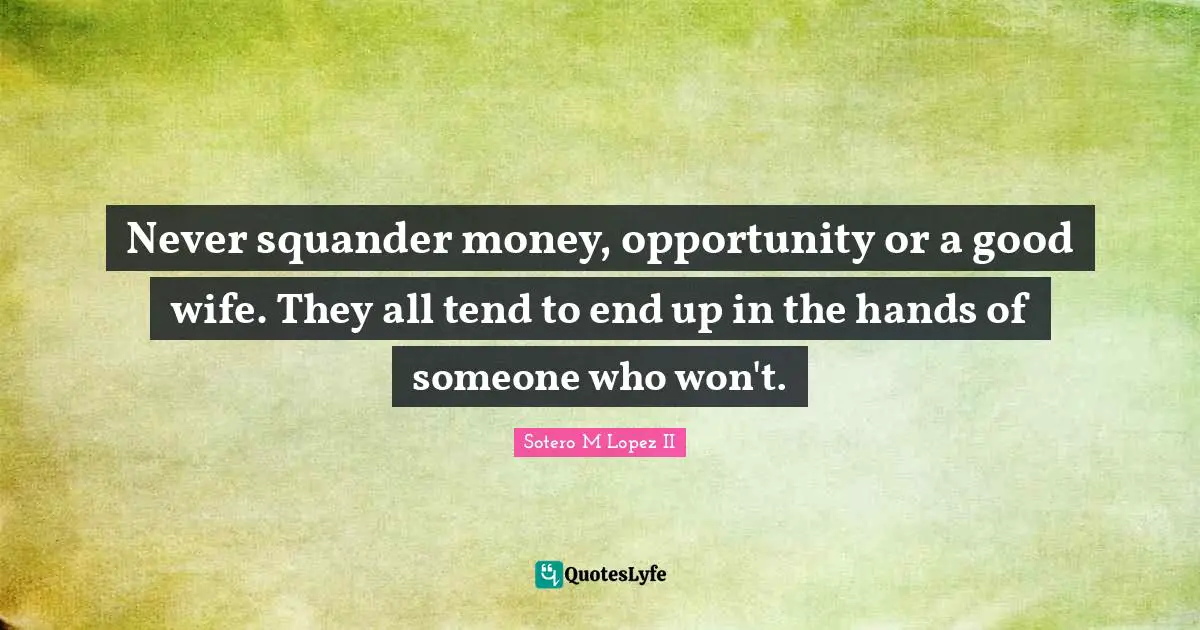 Never squander money, opportunity or a good wife. They all tend to end up in the hands of someone who won't.