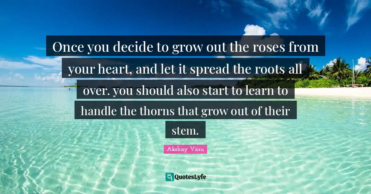 Once you decide to grow out the roses from your heart, and let it spread the roots all over. you should also start to learn to handle the thorns that grow out of their stem.