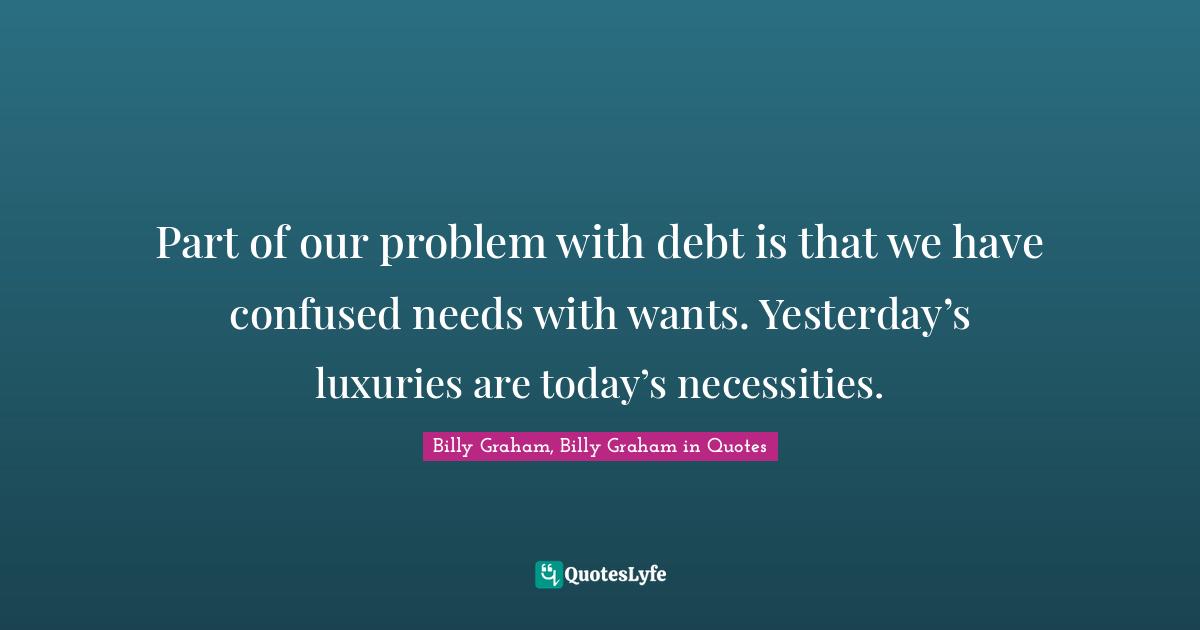 Part of our problem with debt is that we have confused needs with wants. Yesterday’s luxuries are today’s necessities.