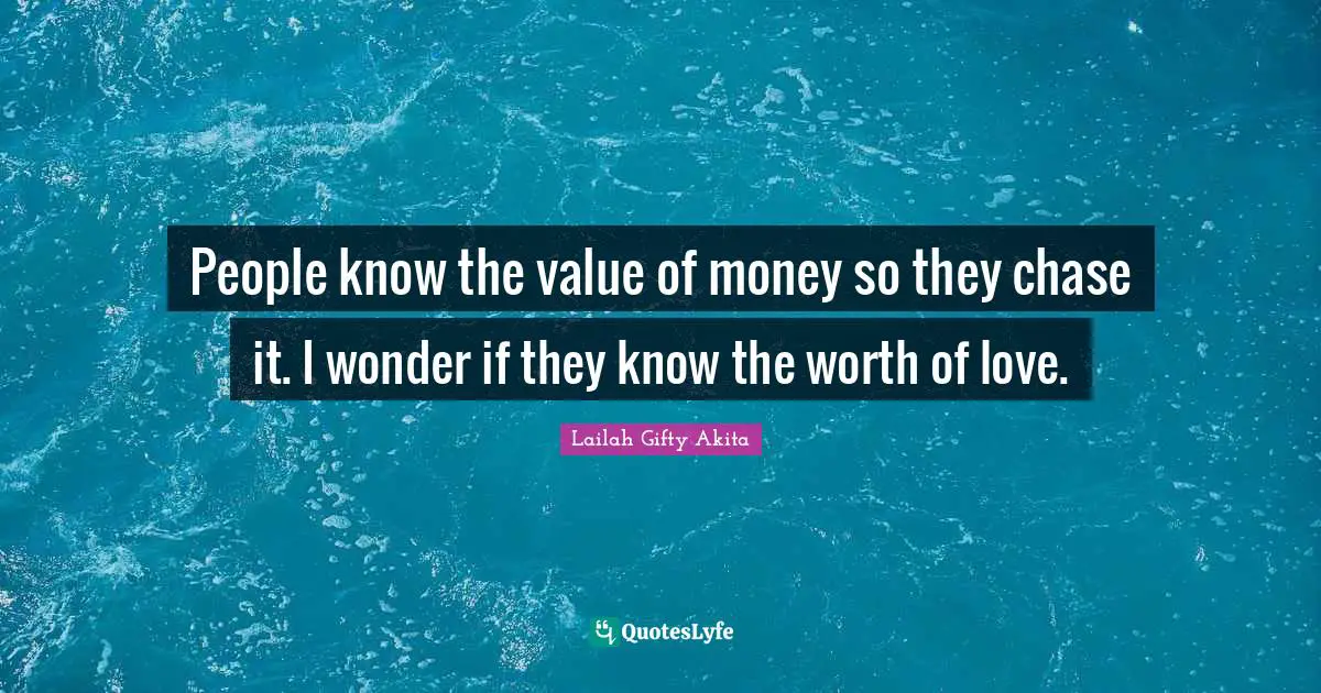 People know the value of money so they chase it. I wonder if they know the worth of love.