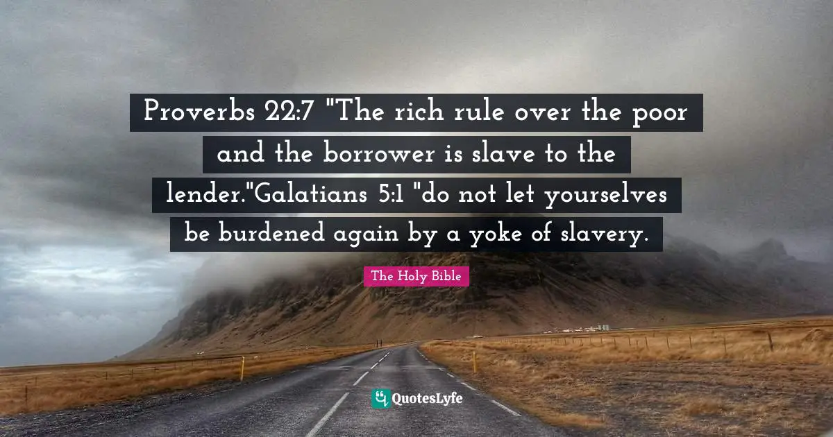 Proverbs 22:7 "The rich rule over the poor and the borrower is slave to the lender."Galatians 5:1 "do not let yourselves be burdened again by a yoke of slavery.