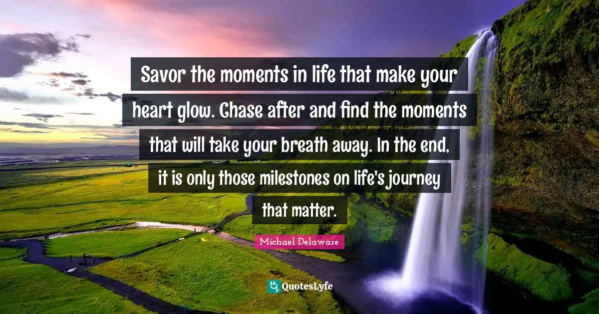 Savor the moments in life that make your heart glow. Chase after and find the moments that will take your breath away. In the end, it is only those milestones on life's journey that matter.