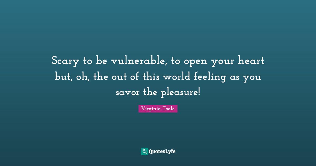Scary to be vulnerable, to open your heart but, oh, the out of this world feeling as you savor the pleasure!
