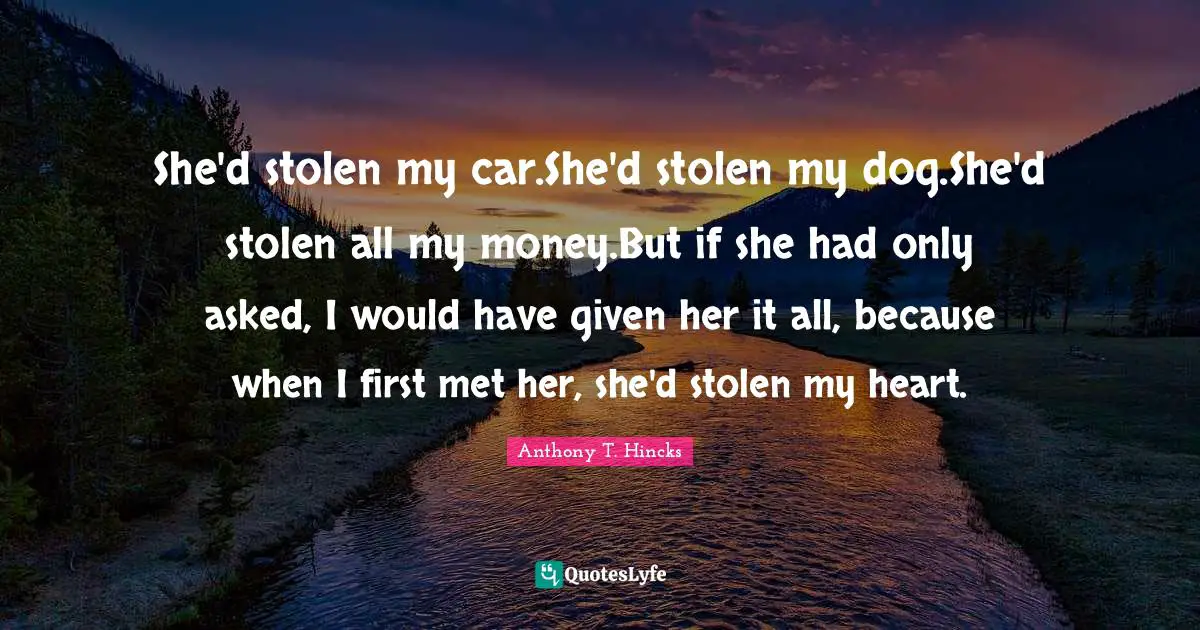 She'd stolen my car.She'd stolen my dog.She'd stolen all my money.But if she had only asked, I would have given her it all, because when I first met her, she'd stolen my heart.