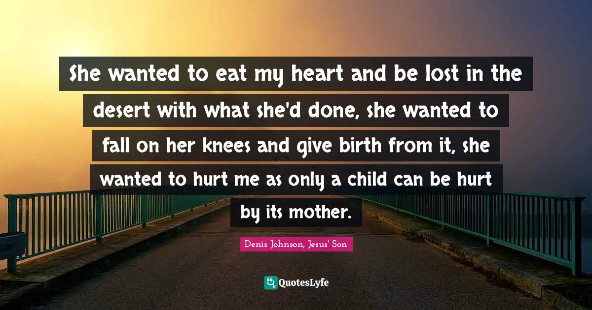 Denis Johnson Quotes: "She wanted to eat my heart and be lost in the desert with what she'd done, she wanted to fall on her knees and give birth from it, she wanted to hurt me as only a child can be hurt by its mother."