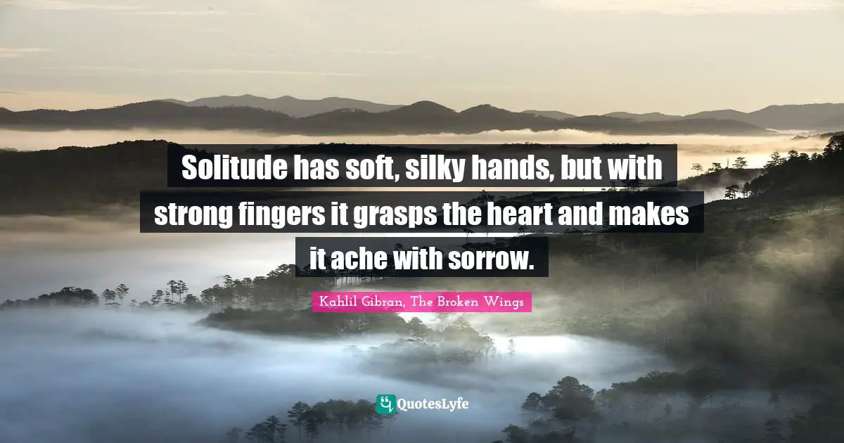Solitude has soft, silky hands, but with strong fingers it grasps the heart and makes it ache with sorrow.