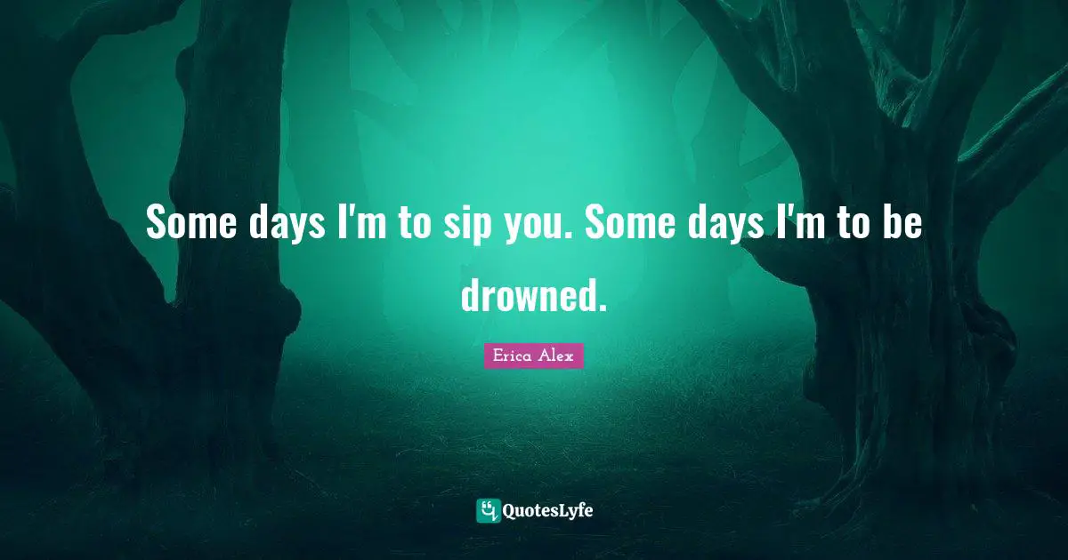 Some days I'm to sip you. Some days I'm to be drowned.