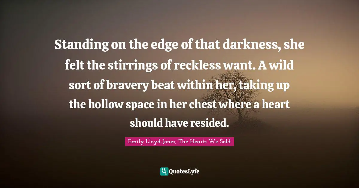 Standing on the edge of that darkness, she felt the stirrings of reckless want. A wild sort of bravery beat within her, taking up the hollow space in her chest where a heart should have resided.