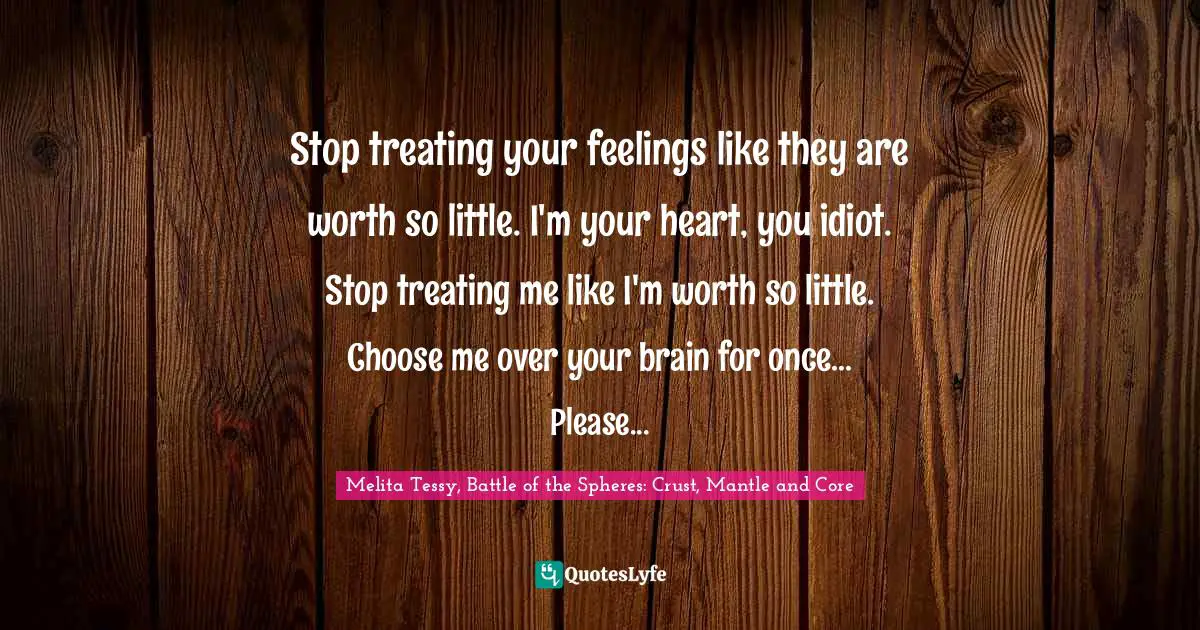 Stop treating your feelings like they are worth so little. I'm your heart, you idiot. Stop treating me like I'm worth so little. Choose me over your brain for once... Please...