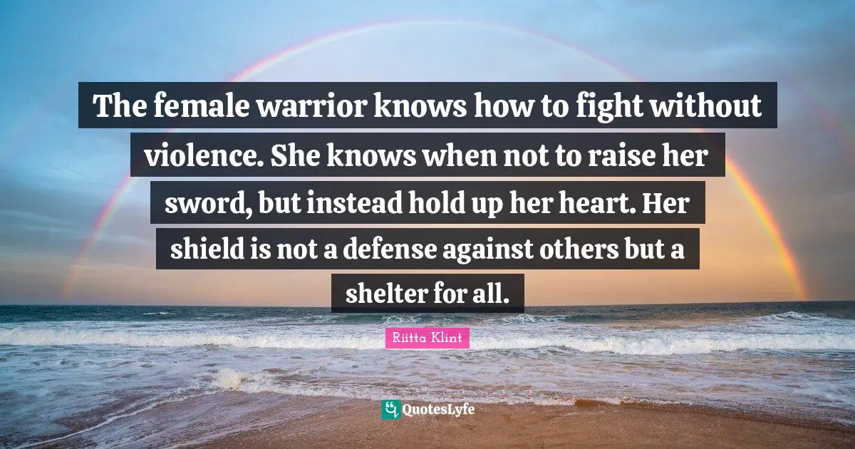 The female warrior knows how to fight without violence. She knows when not to raise her sword, but instead hold up her heart. Her shield is not a defense against others but a shelter for all.
