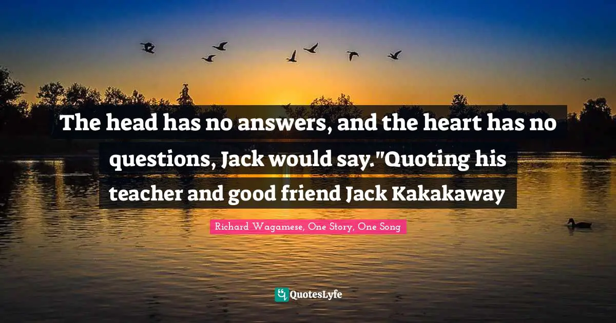 The head has no answers, and the heart has no questions, Jack would say."Quoting his teacher and good friend Jack Kakakaway