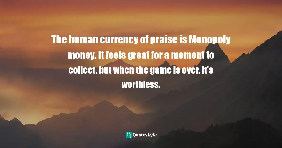 The human currency of praise is Monopoly money. It feels great for a moment to collect, but when the game is over, it's worthless.