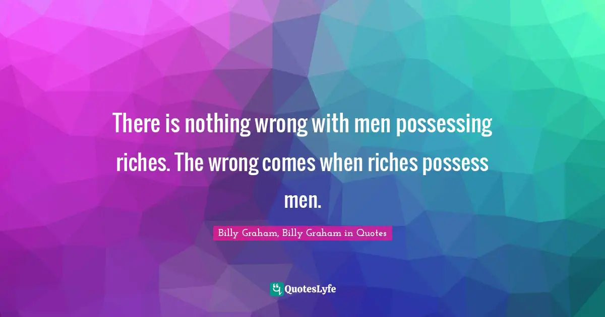 There is nothing wrong with men possessing riches. The wrong comes when riches possess men.