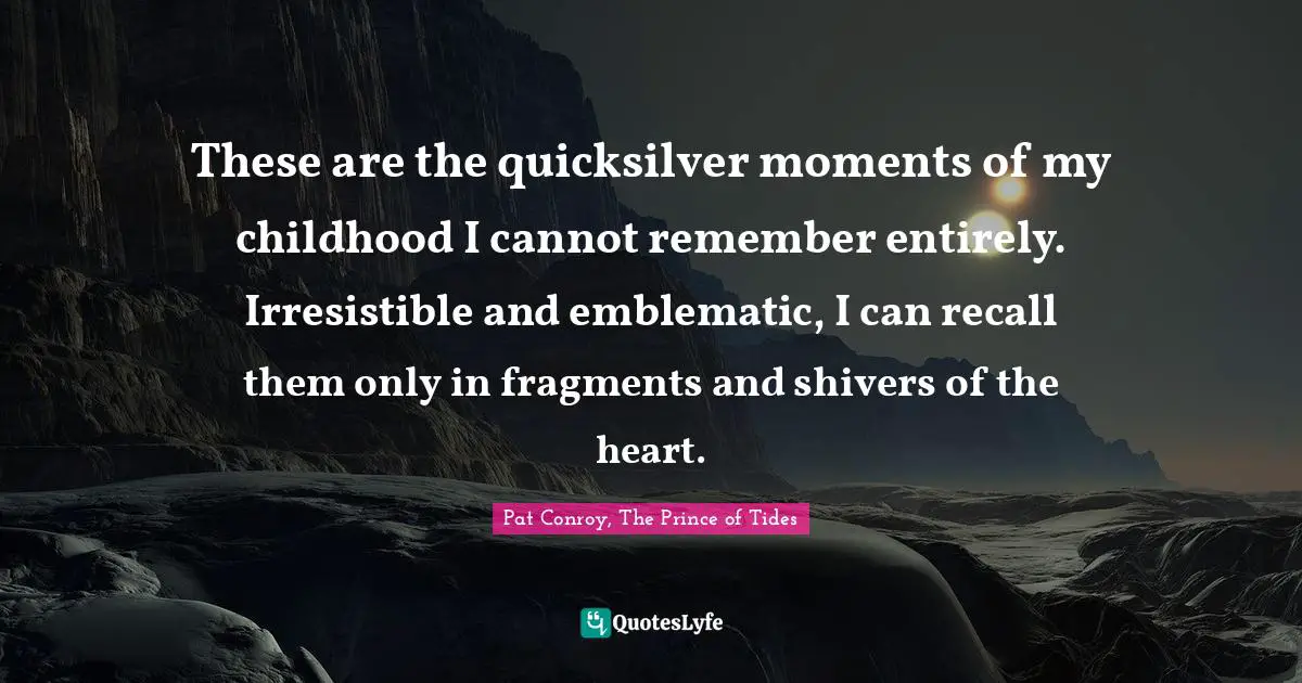 These are the quicksilver moments of my childhood I cannot remember entirely. Irresistible and emblematic, I can recall them only in fragments and shivers of the heart.