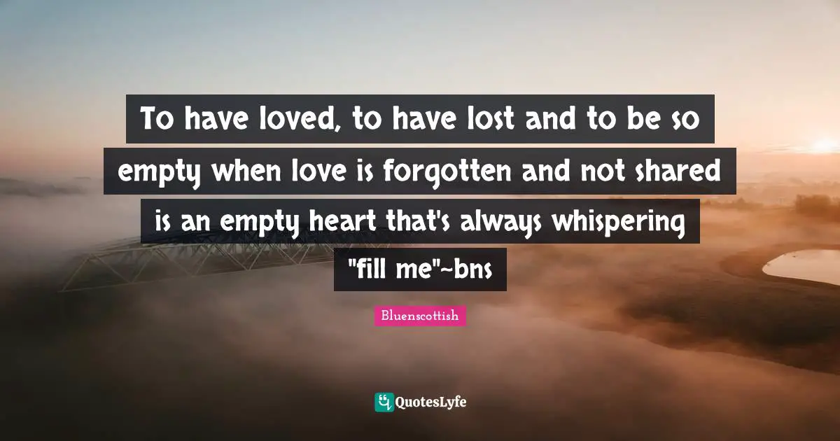 Couples Quotes: "To have loved, to have lost and to be so empty when love is forgotten and not shared is an empty heart that's always whispering "fill me"~bns"