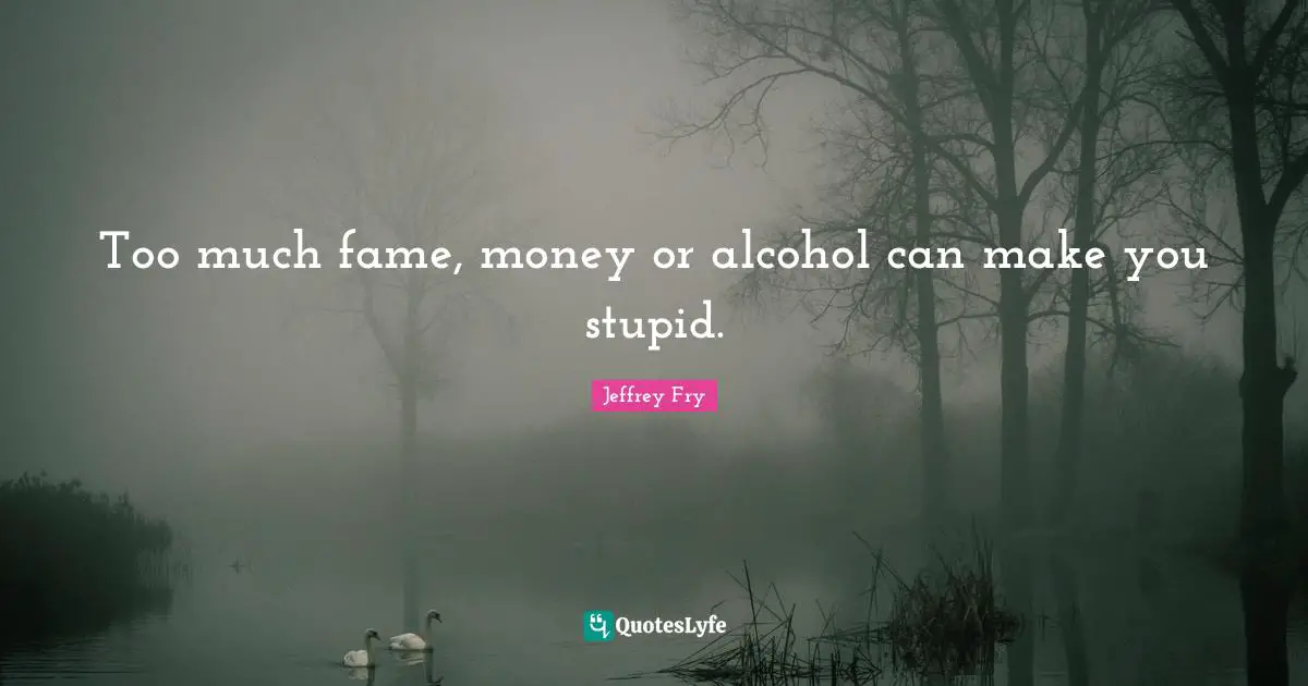 Too much fame, money or alcohol can make you stupid.