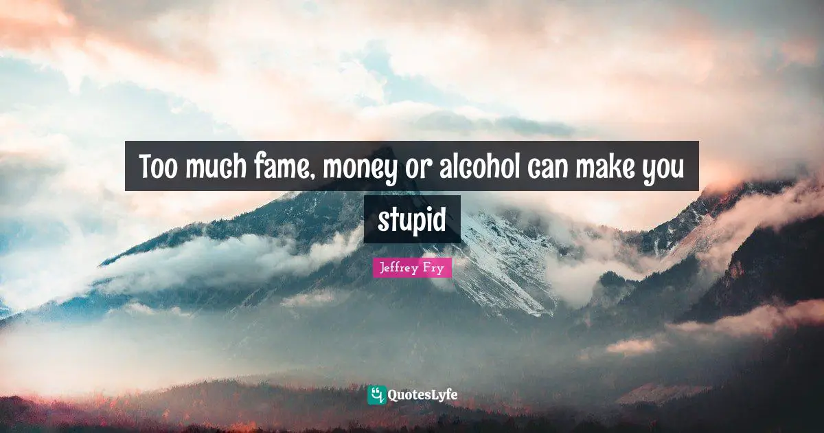 Too much fame, money or alcohol can make you stupid