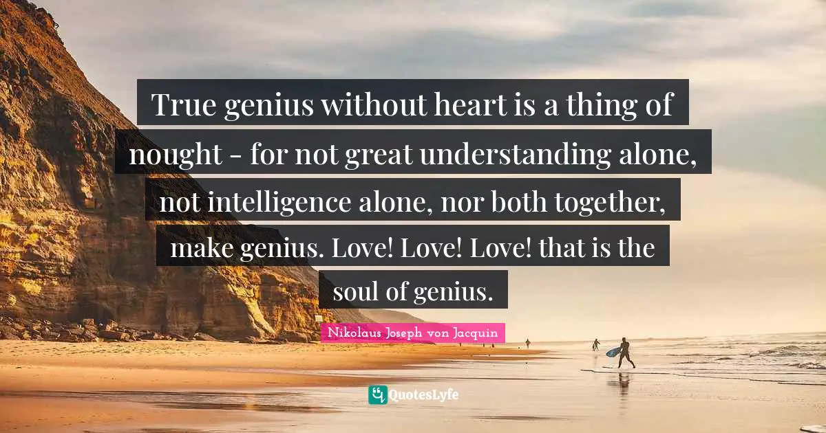 True genius without heart is a thing of nought - for not great understanding alone, not intelligence alone, nor both together, make genius. Love! Love! Love! that is the soul of genius.