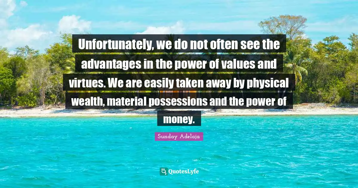 Unfortunately, we do not often see the advantages in the power of values and virtues. We are easily taken away by physical wealth, material possessions and the power of money.