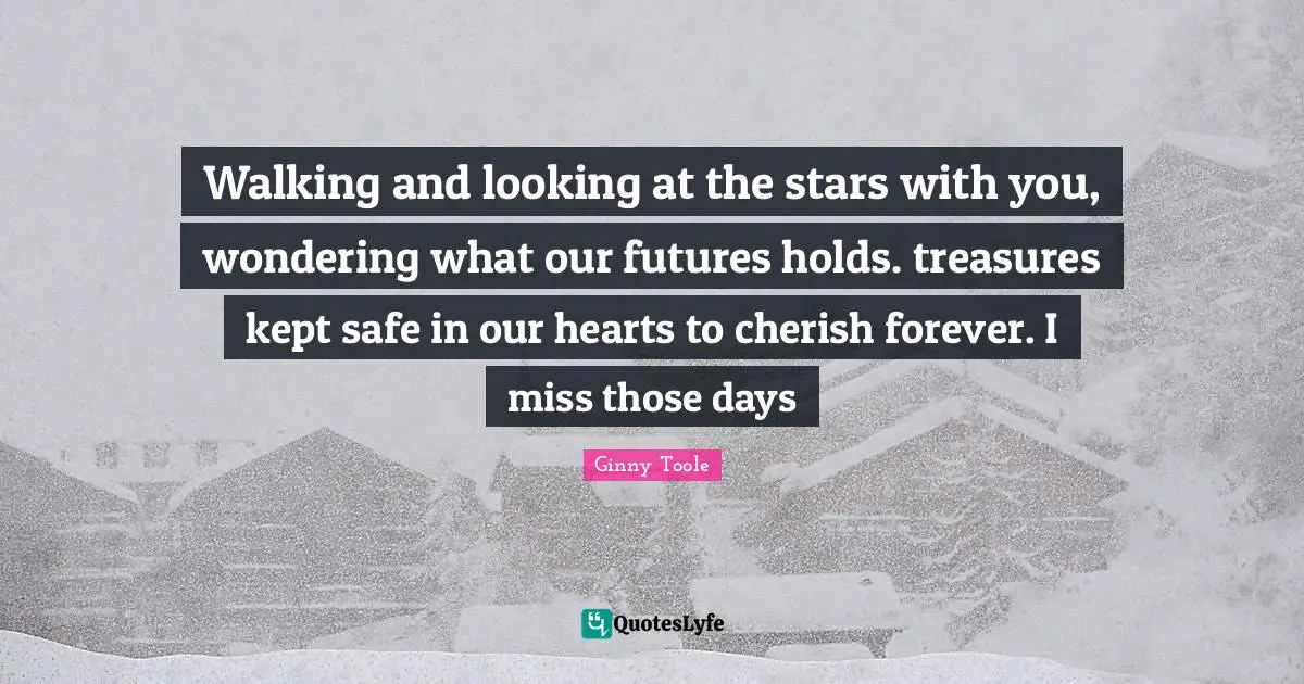 Walking and looking at the stars with you, wondering what our futures holds. treasures kept safe in our hearts to cherish forever. I miss those days