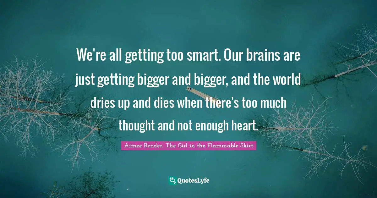 Aimee Bender Quotes: "We're all getting too smart. Our brains are just getting bigger and bigger, and the world dries up and dies when there's too much thought and not enough heart."