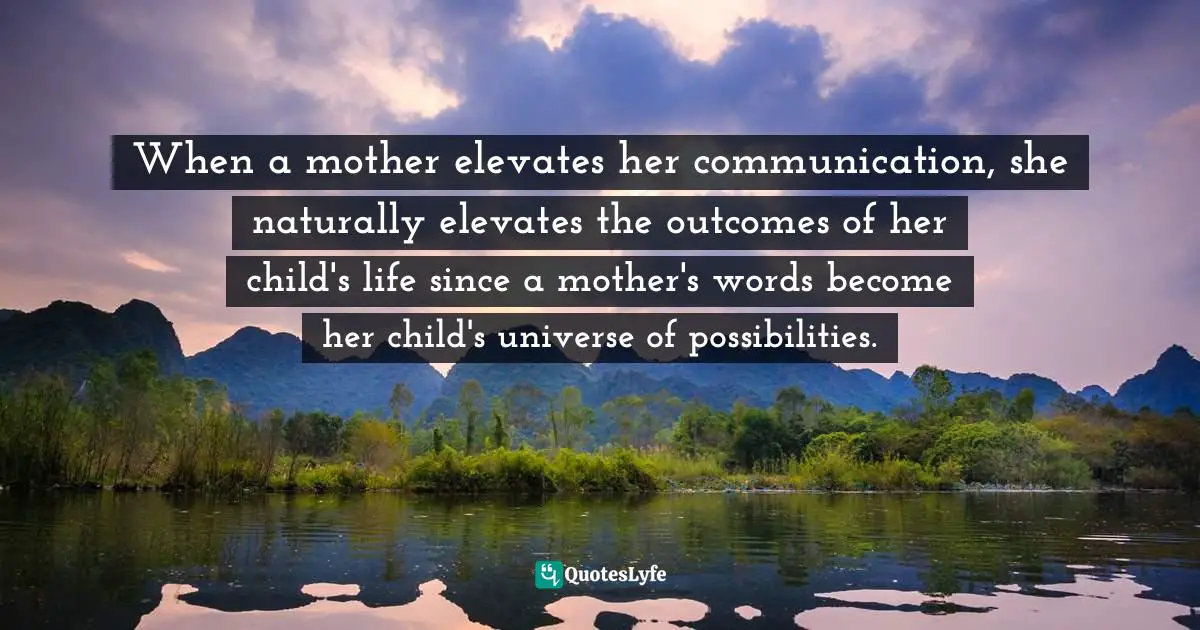 When a mother elevates her communication, she naturally elevates the outcomes of her child's life since a mother's words become her child's universe of possibilities.