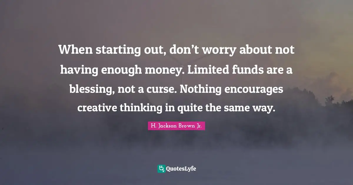 When starting out, don’t worry about not having enough money. Limited funds are a blessing, not a curse. Nothing encourages creative thinking in quite the same way.