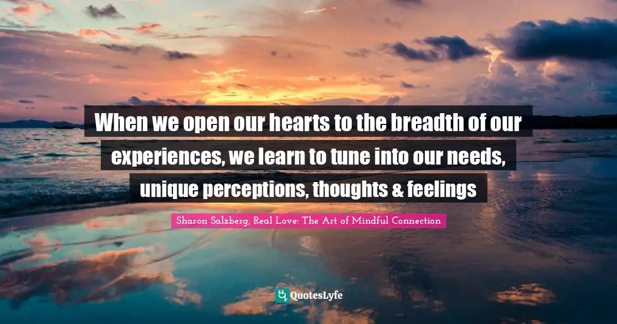 Sharon Salzberg, Real Love: The Art Of Mindful Connection Quotes: "When we open our hearts to the breadth of our experiences, we learn to tune into our needs, unique perceptions, thoughts & feelings"
