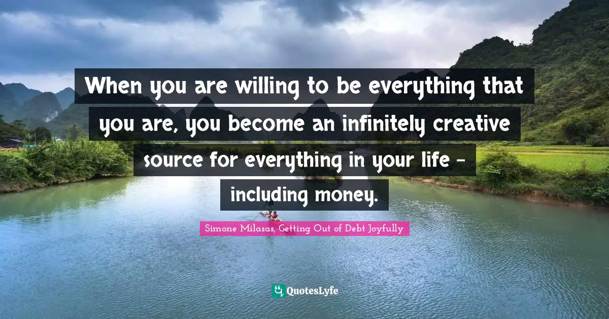 When you are willing to be everything that you are, you become an infinitely creative source for everything in your life - including money.