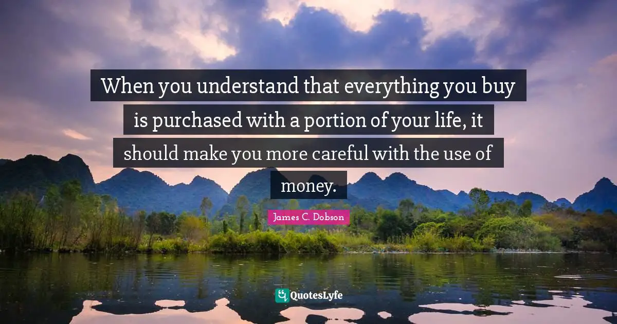 When you understand that everything you buy is purchased with a portion of your life, it should make you more careful with the use of money.
