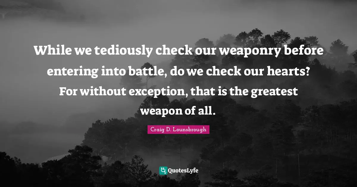 While we tediously check our weaponry before entering into battle, do we check our hearts? For without exception, that is the greatest weapon of all.