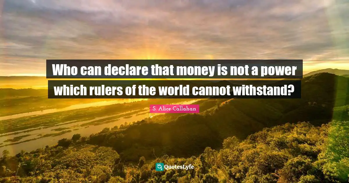 Who can declare that money is not a power which rulers of the world cannot withstand?