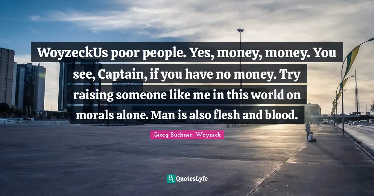 WoyzeckUs poor people. Yes, money, money. You see, Captain, if you have no money. Try raising someone like me in this world on morals alone. Man is also flesh and blood.