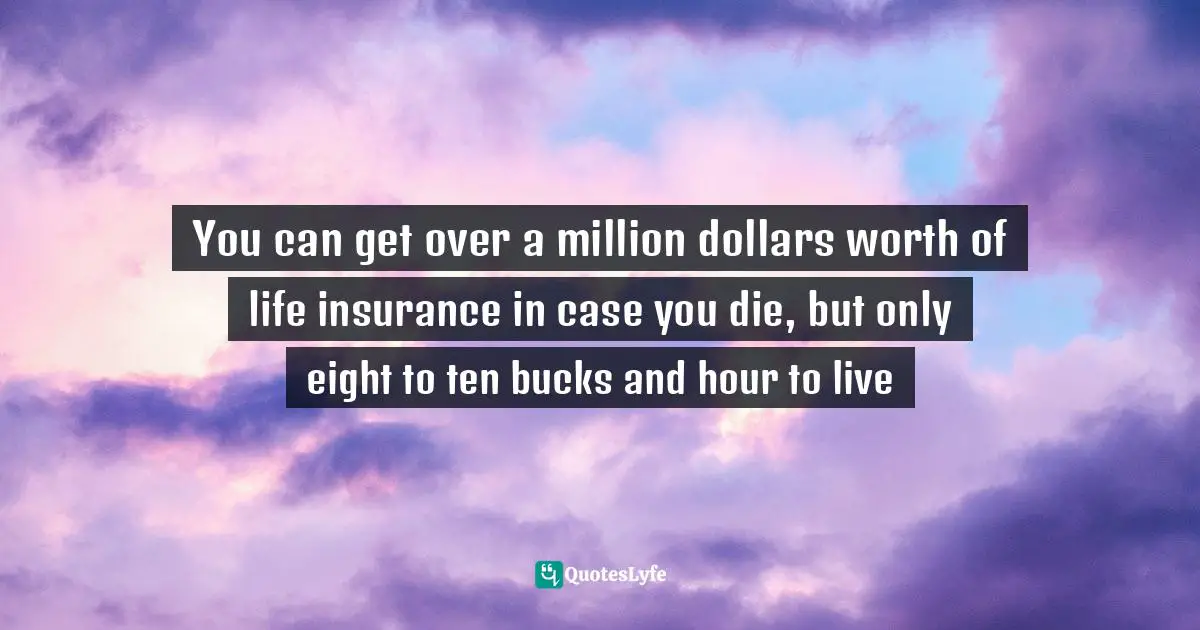 You can get over a million dollars worth of life insurance in case you die, but only eight to ten bucks and hour to live