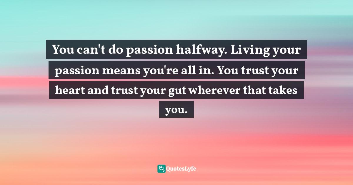 You can't do passion halfway. Living your passion means you're all in. You trust your heart and trust your gut wherever that takes you.