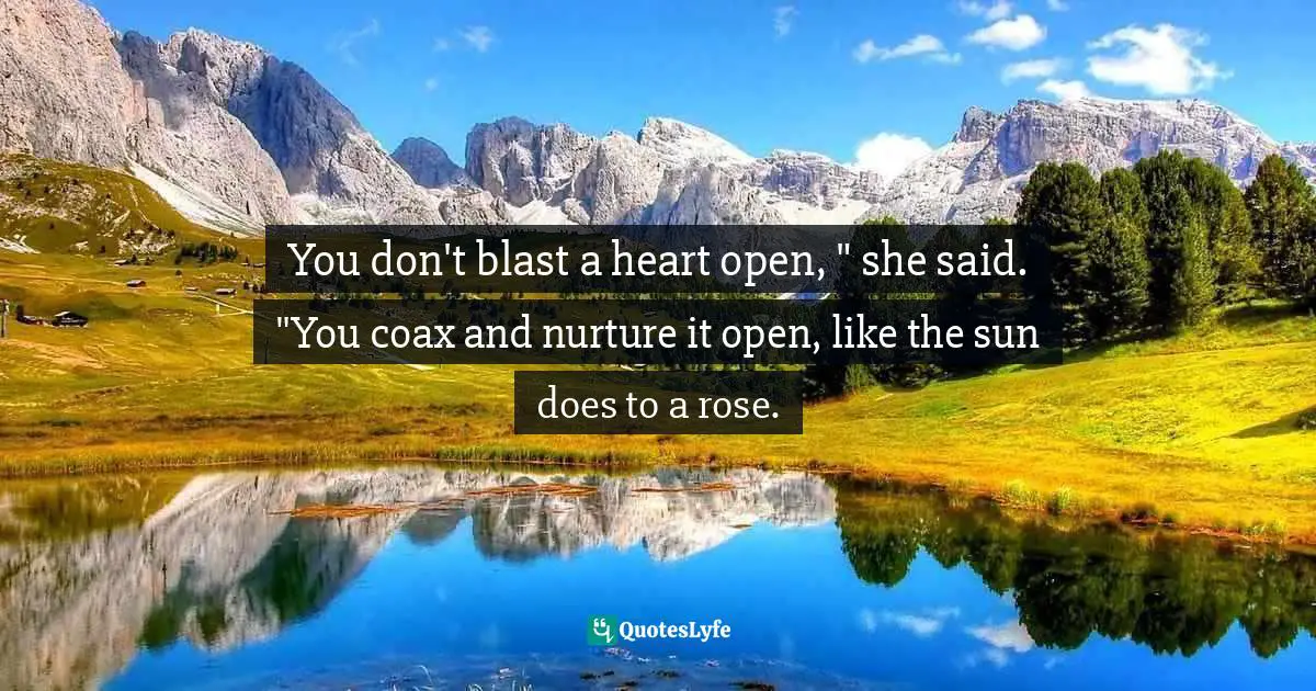 You don't blast a heart open, " she said. "You coax and nurture it open, like the sun does to a rose.