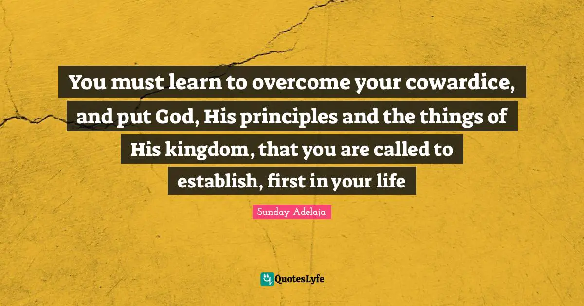 You must learn to overcome your cowardice, and put God, His principles and the things of His kingdom, that you are called to establish, first in your life