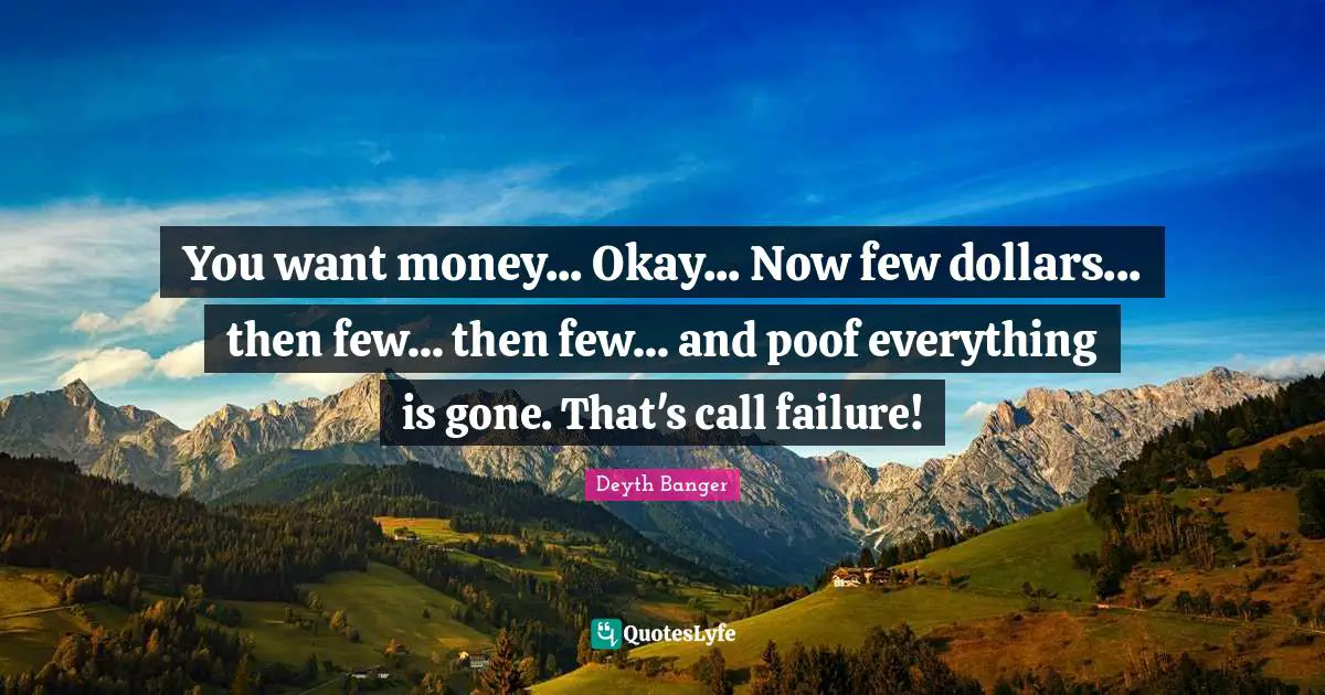 You want money... Okay... Now few dollars... then few... then few... and poof everything is gone. That's call failure!