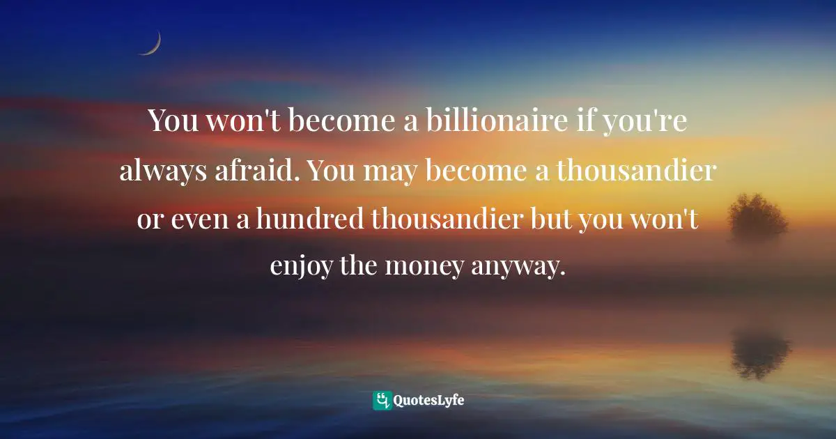 You won't become a billionaire if you're always afraid. You may become a thousandier or even a hundred thousandier but you won't enjoy the money anyway.