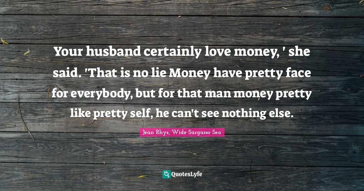 Your husband certainly love money, ' she said. 'That is no lie Money have pretty face for everybody, but for that man money pretty like pretty self, he can't see nothing else.