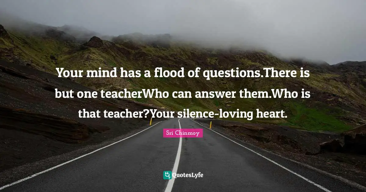 Your mind has a flood of questions.There is but one teacherWho can answer them.Who is that teacher?Your silence-loving heart.