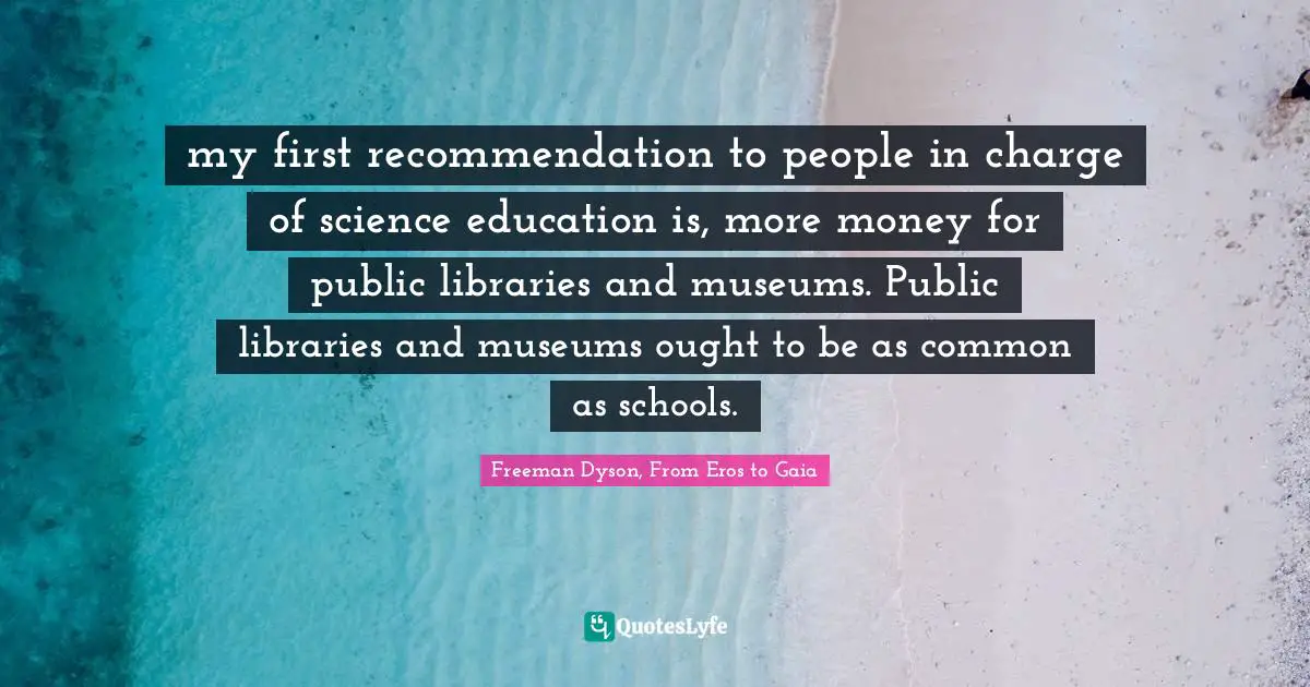 my first recommendation to people in charge of science education is, more money for public libraries and museums. Public libraries and museums ought to be as common as schools.