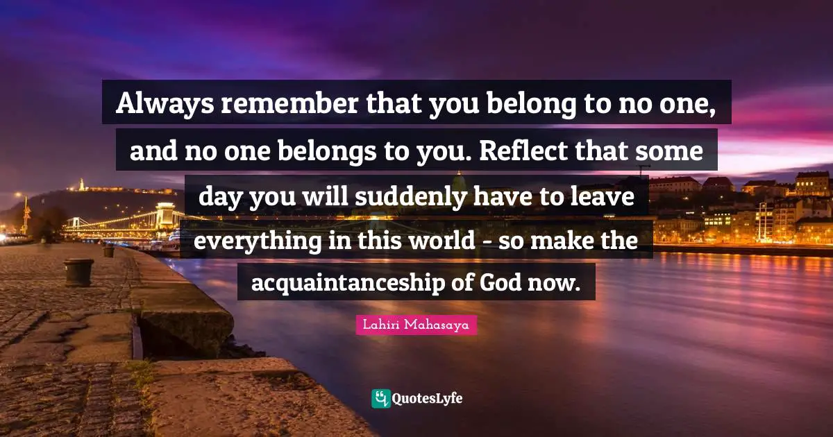 Lahiri Mahasaya Quotes: "Always remember that you belong to no one, and no one belongs to you. Reflect that some day you will suddenly have to leave everything in this world - so make the acquaintanceship of God now."