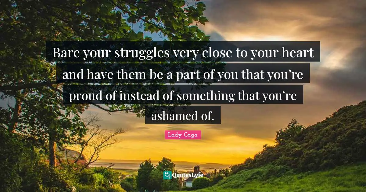 Bare your struggles very close to your heart and have them be a part of you that you’re proud of instead of something that you’re ashamed of.
