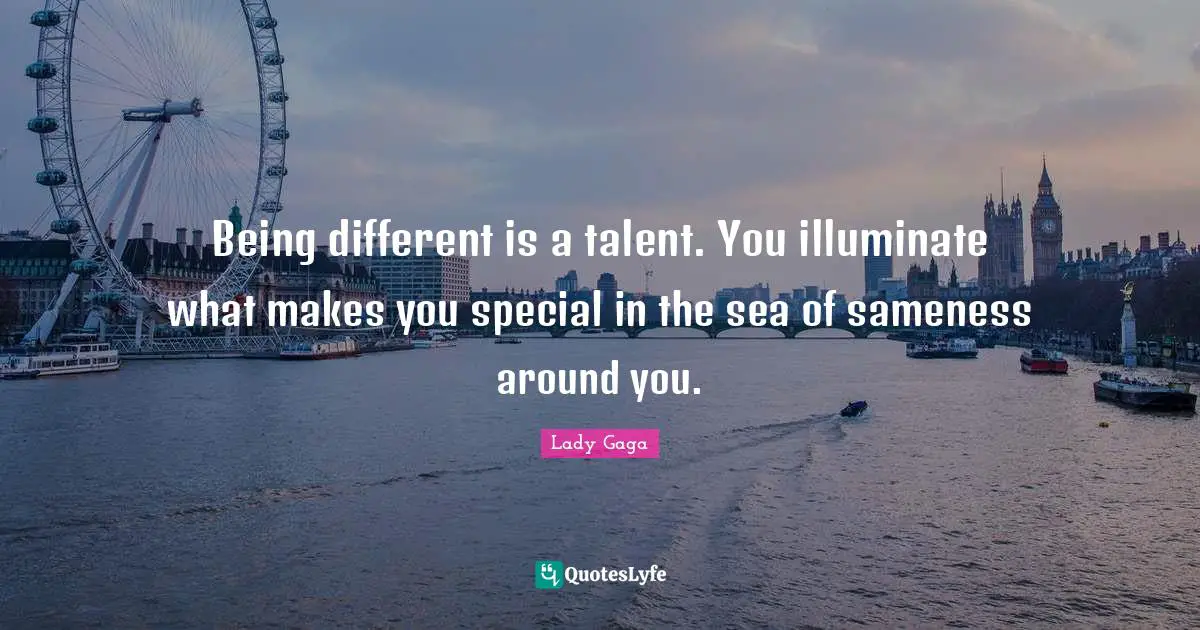 Being different is a talent. You illuminate what makes you special in the sea of sameness around you.
