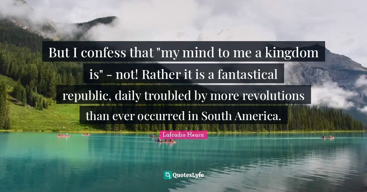 But I confess that "my mind to me a kingdom is" - not! Rather it is a fantastical republic, daily troubled by more revolutions than ever occurred in South America.