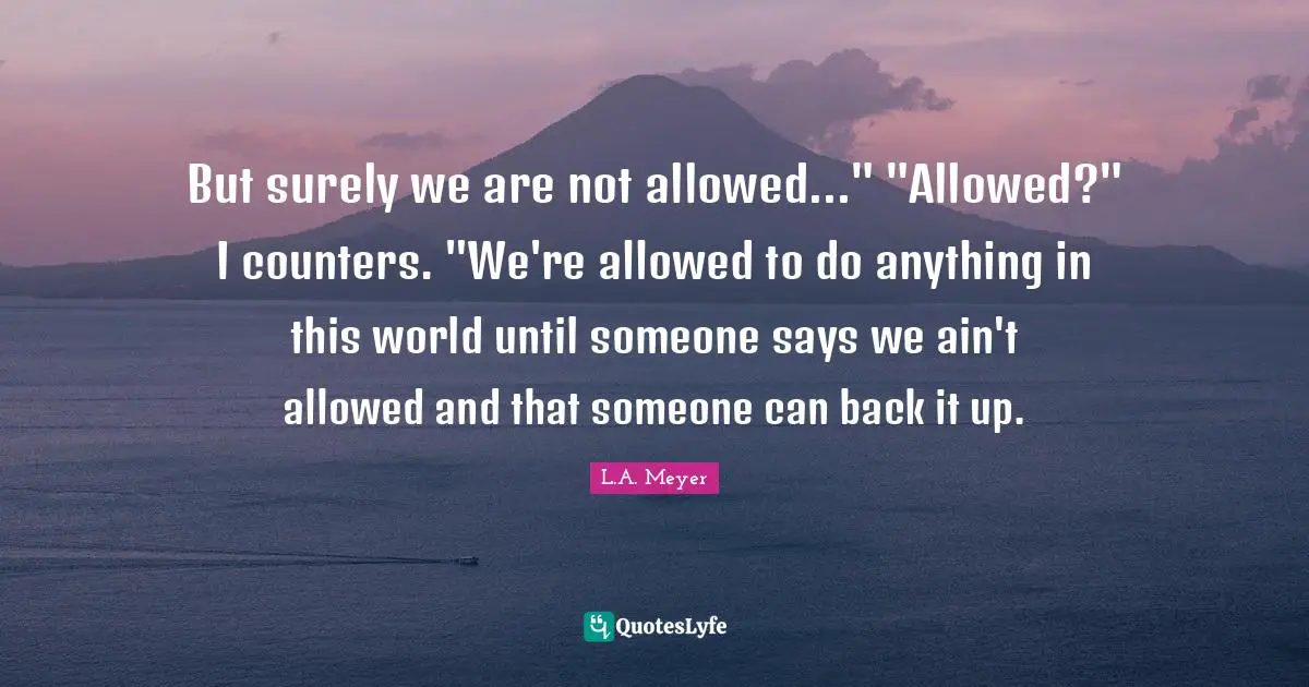 But surely we are not allowed..." "Allowed?" I counters. "We're allowed to do anything in this world until someone says we ain't allowed and that someone can back it up.